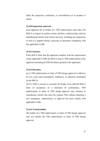 37
affect the inspection, conformity, or airworthiness of its product or
article.
21.610 Inspections and tests.
Each applicant for or holder of a TSO authorization must allow the
DGCA to inspect its quality system, facilities, technical data, and any
manufactured articles and witness any tests, including any inspections
or tests at a supplier facility, necessary to determine compliance with
this applicable CASR.
21.611 Issuance.
If the DGCA finds that the applicant complies with the requirements
of this applicable CASR, the DGCA issues a TSO authorization to the
applicant (including all TSO deviations granted to the applicant).
21.613 Duration.
(a) A TSO authorization or letter of TSO design approval is effective
for two years until surrendered, withdrawn, or otherwise terminated
by the DGCA.
(b) If a TSO is revised or canceled, the holder of an affected DGCA
letter of acceptance of a statement of conformance, TSO
authorization, or letter of TSO design approval may continue to
manufacture articles that meet the original TSO without obtaining a
new acceptance, authorization, or approval but must comply with
applicable CASR.
21.614 Transferability.
The holder of a TSO authorization or letter of TSO design approval
may not transfer the TSO authorization or letter of TSO design
approval.
 