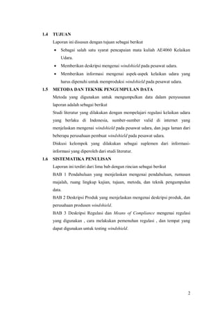 2
1.4 TUJUAN
Laporan ini disusun dengan tujuan sebagai berikut
 Sebagai salah satu syarat pencapaian mata kuliah AE4060 Kelaikan
Udara.
 Memberikan deskripsi mengenai windshield pada pesawat udara.
 Memberikan informasi mengenai aspek-aspek kelaikan udara yang
harus dipenuhi untuk memproduksi windshield pada pesawat udara.
1.5 METODA DAN TEKNIK PENGUMPULAN DATA
Metoda yang digunakan untuk mengumpulkan data dalam penyusunan
laporan adalah sebagai berikut
Studi literatur yang dilakukan dengan mempelajari regulasi kelaikan udara
yang berlaku di Indonesia, sumber-sumber valid di internet yang
menjelaskan mengenai windshield pada pesawat udara, dan juga laman dari
beberapa perusahaan pembuat windshield pada pesawat udara.
Diskusi kelompok yang dilakukan sebagai suplemen dari informasi-
informasi yang diperoleh dari studi literatur.
1.6 SISTEMATIKA PENULISAN
Laporan ini terdiri dari lima bab dengan rincian sebagai berikut
BAB 1 Pendahuluan yang menjelaskan mengenai pendahuluan, rumusan
majalah, ruang lingkup kajian, tujuan, metoda, dan teknik pengumpulan
data.
BAB 2 Deskripsi Produk yang menjelaskan mengenai deskripsi produk, dan
perusahaan produsen windshield.
BAB 3 Deskripsi Regulasi dan Means of Compliance mengenai regulasi
yang digunakan , cara melakukan pemenuhan regulasi , dan tempat yang
dapat digunakan untuk testing windshield.
 