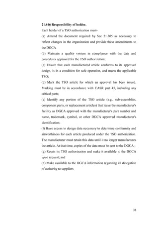 38
21.616 Responsibility of holder.
Each holder of a TSO authorization must-
(a) Amend the document required by Sec 21.605 as necessary to
reflect changes in the organization and provide these amendments to
the DGCA
(b) Maintain a quality system in compliance with the data and
procedures approved for the TSO authorization;
(c) Ensure that each manufactured article conforms to its approved
design, is in a condition for safe operation, and meets the applicable
TSO;
(d) Mark the TSO article for which an approval has been issued.
Marking must be in accordance with CASR part 45, including any
critical parts;
(e) Identify any portion of the TSO article (e.g., sub-assemblies,
component parts, or replacement articles) that leave the manufacturer's
facility as DGCA approved with the manufacturer's part number and
name, trademark, symbol, or other DGCA approved manufacturer's
identification;
(f) Have access to design data necessary to determine conformity and
airworthiness for each article produced under the TSO authorization.
The manufacturer must retain this data until it no longer manufactures
the article. At that time, copies of the data must be sent to the DGCA ;
(g) Retain its TSO authorization and make it available to the DGCA
upon request; and
(h) Make available to the DGCA information regarding all delegation
of authority to suppliers
 