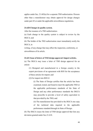 40
applies under Sec. 21.603(a) for a separate TSO authorization. Persons
other than a manufacturer may obtain approval for design changes
under part 43 or under the applicable airworthiness regulations.
21.620 Changes in quality system.
After the issuance of a TSO authorization-
(a) Each change to the quality system is subject to review by the
DGCA; and
(b) The holder of the TSO authorization must immediately notify the
DGCA, in
writing, of any change that may affect the inspection, conformity, or
airworthiness of its article.
21.621 Issue of letters of TSO design approval: Import articles.
(a) The DGCA may issue a letter of TSO design approval for an
article-
(1) Designed and manufactured in a foreign country to the
export provisions of an agreement with ROI for the acceptance
of these articles for import; and
(2) For import into ROI if-
(i) The State of Design certifies that the article has been
examined, tested, and found to meet the applicable TSO or
the applicable performance standards of the State of
Design and any other performance standards the DGCA
may prescribe to provide a level of safety equivalent to
that provided by the TSO; and
(ii) The manufacturer has provided to the DGCA one copy
of the technical data required in the applicable
performance standard through its State of Design.
(b) The DGCA issues the letter of TSO design approval that lists any
deviation granted under Sec.21.618.
 