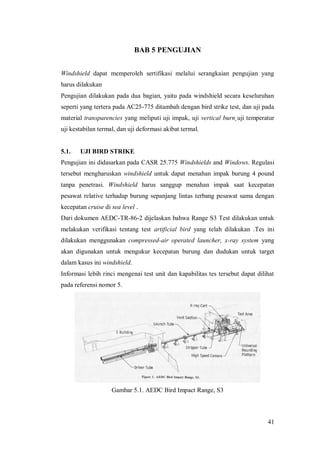41
BAB 5 PENGUJIAN
Windshield dapat memperoleh sertifikasi melalui serangkaian pengujian yang
harus dilakukan
Pengujian dilakukan pada dua bagian, yaitu pada windshield secara keseluruhan
seperti yang tertera pada AC25-775 ditambah dengan bird strike test, dan uji pada
material transparencies yang meliputi uji impak, uji vertical burn¸uji temperatur
uji kestabilan termal, dan uji deformasi akibat termal.
5.1. UJI BIRD STRIKE
Pengujian ini didasarkan pada CASR 25.775 Windshields and Windows. Regulasi
tersebut mengharuskan windshield untuk dapat menahan impak burung 4 pound
tanpa penetrasi. Windshield harus sanggup menahan impak saat kecepatan
pesawat relative terhadap burung sepanjang lintas terbang pesawat sama dengan
kecepatan cruise di sea level .
Dari dokumen AEDC-TR-86-2 dijelaskan bahwa Range S3 Test dilakukan untuk
melakukan verifikasi tentang test artificial bird yang telah dilakukan .Tes ini
dilakukan menggunakan compressed-air operated launcher, x-ray system yang
akan digunakan untuk mengukur kecepatan burung dan dudukan untuk target
dalam kasus ini windshield.
Informasi lebih rinci mengenai test unit dan kapabilitas tes tersebut dapat dilihat
pada referensi nomor 5.
Gambar 5.1. AEDC Bird Impact Range, S3
 