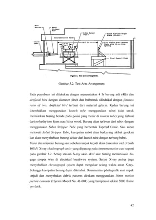 42
Gambar 5.2. Test Area Arrangement
Pada percobaan ini dilakukan dengan menembakan 4 lb burung asli (4lb) dan
artificial bird dengan diameter 4inch dan berbentuk silindrikal dengan fineness
ratio of two. Artificial bird terbuat dari material gelatin. Kedua burung ini
ditembakkan menggunakan launch tube menggunakan sabot (alat untuk
memastikan burung berada pada posisi yang benar di launch tube) yang terbuat
dari polyethylene foam atau balsa wood. Burung akan terlepas dari sabot dengan
menggunakan Sabot Stripper Tube yang berbentuk Tapered Conic. Saat sabot
melewati Sabot Stripper Tube, kecepatan sabot akan berkurang akibat gesekan
dan akan menyebabkan burung keluar dari launch tube dengan terbang bebas.
Posisi dan orientasi burung saat sebelum impak terjadi akan dimonitor oleh 3 buah
105kV X-ray shadowgraph units yang dipasang pada instrumentation cart seperti
pada gambar 3.2. Setiap stasiun X-ray akan aktif saat burung memutuskan 24-
gage cooper wire di electrical breakwire system. Setiap X-ray pulser juga
menyebabkan chronograph system dapat mengukur selang waktu antar X-ray.
Sehingga kecepatan burung dapat diketahui. Dokumentasi photografik saat impak
terjadi dan menyebakan debris patterns direkam menggunakan 16mm motion
picture cameras (Hycam Model No. 41-004) yang beroperasi sekitar 5000 frame
per detik.
 