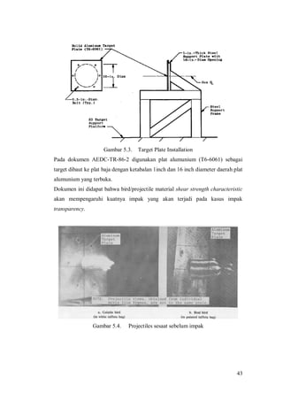 43
Gambar 5.3. Target Plate Installation
Pada dokumen AEDC-TR-86-2 digunakan plat alumunium (T6-6061) sebagai
target dibaut ke plat baja dengan ketabalan 1inch dan 16 inch diameter daerah plat
alumunium yang terbuka.
Dokumen ini didapat bahwa bird/projectile material shear strength characteristic
akan mempengaruhi kuatnya impak yang akan terjadi pada kasus impak
transparency.
Gambar 5.4. Projectiles sesaat sebelum impak
 