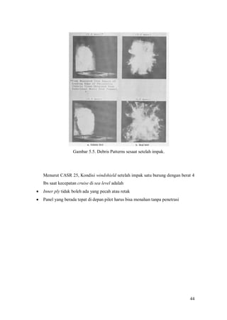 44
Gambar 5.5. Debris Patterns sesaat setelah impak.
Menurut CASR 25, Kondisi windshield setelah impak satu burung dengan berat 4
lbs saat kecepatan cruise di sea level adalah
 Inner ply tidak boleh ada yang pecah atau retak
 Panel yang berada tepat di depan pilot harus bisa menahan tanpa penetrasi
 