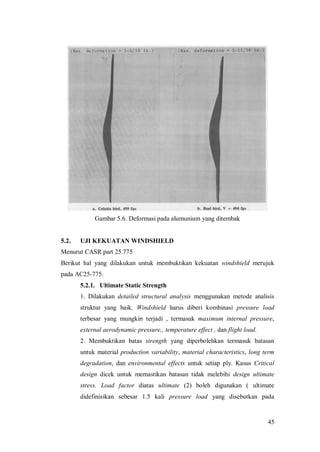 45
Gambar 5.6. Deformasi pada alumunium yang ditembak
5.2. UJI KEKUATAN WINDSHIELD
Menurut CASR part 25.775
Berikut hal yang dilakukan untuk membuktikan kekuatan windshield merujuk
pada AC25-775.
5.2.1. Ultimate Static Strength
1. Dilakukan detailed structural analysis menggunakan metode analisis
struktur yang baik. Windshield harus diberi kombinasi pressure load
terbesar yang mungkin terjadi , termasuk maximum internal pressure,
external aerodynamic pressure,, temperature effect , dan flight load.
2. Membuktikan batas strength yang diperbolehkan termasuk batasan
untuk material production variability, material characteristics, long term
degradation, dan environmental effects untuk setiap ply. Kasus Critical
design dicek untuk memastikan batasan tidak melebihi design ultimate
stress. Load factor diatas ultimate (2) boleh digunakan ( ultimate
didefinisikan sebesar 1.5 kali pressure load yang disebutkan pada
 