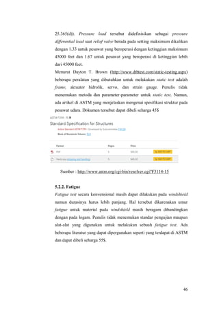 46
25.365(d)). Pressure load tersebut didefinisikan sebagai pressure
differential load saat relief valve berada pada setting maksimum dikalikan
dengan 1.33 untuk pesawat yang beroperasi dengan ketinggian maksimum
45000 feet dan 1.67 untuk pesawat yang beroperasi di ketinggian lebih
dari 45000 feet.
Menurut Dayton T. Brown (http://www.dtbtest.com/static-testing.aspx)
beberapa peralatan yang dibutuhkan untuk melakukan static test adalah
frame, aktuator hidrolik, servo, dan strain gauge. Penulis tidak
menemukan metoda dan parameter-parameter untuk static test. Namun,
ada artikel di ASTM yang menjelaskan mengenai spesifikasi struktur pada
pesawat udara. Dokumen tersebut dapat dibeli seharga 45$
Sumber : http://www.astm.org/cgi-bin/resolver.cgi?F3114-15
5.2.2. Fatigue
Fatigue test secara konvensional masih dapat dilakukan pada windshield
namun durasinya harus lebih panjang. Hal tersebut dikarenakan umur
fatigue untuk material pada windshield masih beragam dibandingkan
dengan pada logam. Penulis tidak menemukan standar pengujian maupun
alat-alat yang digunakan untuk melakukan sebuah fatigue test. Ada
beberapa literatur yang dapat dipergunakan seperti yang terdapat di ASTM
dan dapat dibeli seharga 55$.
 