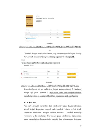 47
Sumber:
https://www.astm.org/DIGITAL_LIBRARY/STP/SOURCE_PAGES/STP203.ht
m
Ditambah dengan publikasi di laman yang sama mengenai Fatigue Testing
For Aircraft Structural Component yang dapat dibeli seharga 25$.
Sumber :
https://www.astm.org/DIGITAL_LIBRARY/STP/PAGES/STP46294S.htm
Sebagai referensi, Airbus melakukan fatigue testing sebanyak 2.5 kali dari
design life goal. Sumber : http://www.airbus.com/company/aircraft-
manufacture/how-is-an-aircraft-built/test-programme-and-certification/
5.2.3. Fail Safe.
Fail safe strength capability dari windshield harus didemonstrasikan
setelah terjadi kegagalan tunggal pada instalasi / sistem terkait (baik
kerusakan windshield maupun broken fastener , cracked mounting
component , dan malfungsi heat system pada windshield. Demonstrasi
harus menunjukkan karaktersistik material dan keberagaman degradasi
 