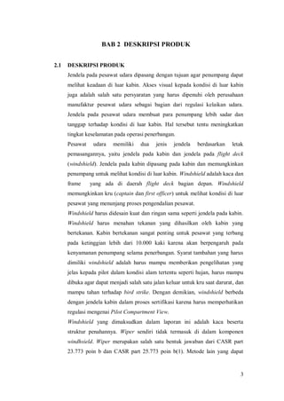 3
BAB 2 DESKRIPSI PRODUK
2.1 DESKRIPSI PRODUK
Jendela pada pesawat udara dipasang dengan tujuan agar penumpang dapat
melihat keadaan di luar kabin. Akses visual kepada kondisi di luar kabin
juga adalah salah satu persyaratan yang harus dipenuhi oleh perusahaan
manufaktur pesawat udara sebagai bagian dari regulasi kelaikan udara.
Jendela pada pesawat udara membuat para penumpang lebih sadar dan
tanggap terhadap kondisi di luar kabin. Hal tersebut tentu meningkatkan
tingkat keselamatan pada operasi penerbangan.
Pesawat udara memiliki dua jenis jendela berdasarkan letak
pemasangannya, yaitu jendela pada kabin dan jendela pada flight deck
(windshield). Jendela pada kabin dipasang pada kabin dan memungkinkan
penumpang untuk melihat kondisi di luar kabin. Windshield adalah kaca dan
frame yang ada di daerah flight deck bagian depan. Windshield
memungkinkan kru (captain dan first officer) untuk melihat kondisi di luar
pesawat yang menunjang proses pengendalian pesawat.
Windshield harus didesain kuat dan ringan sama seperti jendela pada kabin.
Windshield harus menahan tekanan yang dihasilkan oleh kabin yang
bertekanan. Kabin bertekanan sangat penting untuk pesawat yang terbang
pada ketinggian lebih dari 10.000 kaki karena akan berpengaruh pada
kenyamanan penumpang selama penerbangan. Syarat tambahan yang harus
dimiliki windshield adalah harus mampu memberikan pengelihatan yang
jelas kepada pilot dalam kondisi alam tertentu seperti hujan, harus mampu
dibuka agar dapat menjadi salah satu jalan keluar untuk kru saat darurat, dan
mampu tahan terhadap bird strike. Dengan demikian, windshield berbeda
dengan jendela kabin dalam proses sertifikasi karena harus memperhatikan
regulasi mengenai Pilot Compartment View.
Windshield yang dimaksudkan dalam laporan ini adalah kaca beserta
struktur penahannya. Wiper sendiri tidak termasuk di dalam komponen
windhsield. Wiper merupakan salah satu bentuk jawaban dari CASR part
23.773 poin b dan CASR part 25.773 poin b(1). Metode lain yang dapat
 