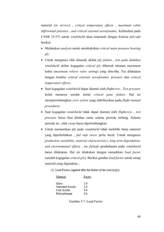 48
material (in service) , critical temperature effects , maximum cabin
differential pressure , and critical external aerodynamic. Kebutuhan pada
CASR 25.571 untuk windshield akan terpenuhi dengan kriteria fail-safe
berikut:
 Melakukan analysis untuk membuktikan critical main pressure bearing
ply
 Untuk mengatasi efek dinamik akibat ply failure , test pada dudukan
windshield akibat kegagalan critical ply dibawah tekanan maximum
kabin (maximum relieve valve setting) yang tiba-tiba. Tes dilakukan
dengan kondisi critical external aerodynamic pressure dan critical
temperature effects.
 Saat kegagalan windshield dapat diamati oleh flightcrew , Test pressure
boleh menurun setelah initial critical pane failure. Hal ini
mempertimbangkan crew action yang didefinisikan pada flight manual
procedures.
 Saat kegagalan windshield tidak dapat diamati oleh flightcrew , test
pressure harus bisa ditahan sama selama periode terbang. Selama
periode ini , efek creep harus dipertimbangkan
 Untuk memastikan ply pada windshield tidak melebihi batas material
yang diperbolehkan , fail safe stress perlu dicek. Untuk mengatasi
production variability, material characteristics, long term degradation,
and environmental effects , tes failsafe pembebanan pada windshield
harus dilakukan. Hal ini dilakukan dengan menaikkan load factor
(setelah kegagalan critical ply). Berikut gambar load factor untuk setiap
material yang digunakan ;
Gambar 5.7. Load Factor
 