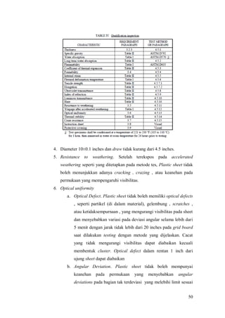 50
4. Diameter 10±0.1 inches dan draw tidak kurang dari 4.5 inches.
5. Resistance to weathering. Setelah terekspos pada accelerated
weathering seperti yang ditetapkan pada metode tes, Plastic sheet tidak
boleh menunjukkan adanya cracking , crazing , atau keanehan pada
permukaan yang mempengaruhi visibilitas.
6. Optical uniformity
a. Optical Defect. Plastic sheet tidak boleh memiliki optical defects
, seperti partikel (di dalam material), gelembung , scratches ,
atau ketidaksempurnaan , yang mengurangi visibilitas pada sheet
dan menyebabkan variasi pada deviasi angular selama lebih dari
5 menit dengan jarak tidak lebih dari 20 inches pada grid board
saat dilakukan testing dengan metode yang dijelaskan. Cacat
yang tidak mengurangi visibilitas dapat diabaikan kecuali
membentuk cluster. Optical defect dalam rentan 1 inch dari
ujung sheet dapat diabaikan
b. Angular Deviation. Plastic sheet tidak boleh mempunyai
keanehan pada permukaan yang menyebabkan angular
deviations pada bagian tak terdeviasi yang melebihi limit sesuai
 