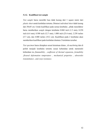 52
5.3.2. Kualifikasi test sample
Test sample harus memiliki luas tidak kurang dari 1 square meter dari
plastic sheet untuk ketebalan tertentu. Dimensi individual sheet tidak kurang
dari 30x45 cm. Untuk kualifikasi pada semua ketebalan , pihak manufaktur
harus memberikan sample dengan ketebalan 0.060 inch (1.5 mm), 0.250
inch (6.4 mm), 0.500 inch (12.7 mm), 1.000 inch (25.4 mm), 2.250 inches
(5.7 cm), dan 4.000 inches (10.2 cm). Kualifikasi pada 2 ketebalan akan
memberikan kualifikasi pada ketebalan diantara 2 ketebalan tersebut.
Test specimen harus disiapkan sesuai ketentuan diatas , di machining dan di
polish menjadi ketebalan tertentu sesuai kebutuhan untuk memenuhi
kebutuhan tes flammability , coefficient of thermal expansion, formability
,flexural deformation temperature , mechanical properties , ultraviolet
transmittance , and craze resistance.
 