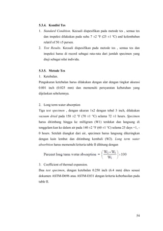 54
5.3.4. Kondisi Tes
1. Standard Condition. Kecuali dispesifikan pada metode tes , semua tes
dan inspeksi dilakukan pada suhu 7 ±2 o
F (25 ±1 o
C) and kelembaban
relatif of 50 ±5 persen.
2. Test Results. Kecuali dispesifikan pada metode tes , semua tes dan
inspeksi harus di record sebagai rata-rata dari jumlah specimen yang
diuji sebagai nilai individu.
5.3.5. Metode Tes
1. Ketebalan.
Pengukuran ketebalan harus dilakukan dengan alat dengan tingkat akurasi
0.001 inch (0.025 mm) dan memenuhi persyaratan kebutuhan yang
dijelaskan sebelumnya.
2. Long term water absorption
Tiga test specimen , dengan ukuran 1x2 dengan tebal 3 inch, dilakukan
vacuum dried pada 158 ±2 °F (70 ±1 °C) selama 72 ±1 hours. Specimen
harus ditimbang hingga ke milligram (W1) terdekat dan langsung di
tenggelam kan ke dalam air pada 140 ±2 °F (60 ±1 °C) selama 25 days +1, -
0 hours. Setelah diangkat dari air, specimen harus langsung dikeringkan
dengan kain lembut dan ditimbang kembali (W2). Long term water
absorbtion harus memenuhi kriteria table II dihitung dengan
3. Coefficient of thermal expansion.
Dua test specimen, dengan ketebalan 0.250 inch (6.4 mm) dites sesuai
dokumen ASTM-D696 atau ASTM-E831 dengan kriteria keberhasilan pada
table II.
 