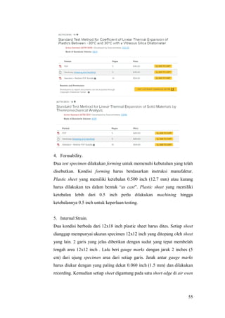 55
4. Formability.
Dua test specimen dilakukan forming untuk memenuhi kebutuhan yang telah
disebutkan. Kondisi forming harus berdasarkan instruksi manufaktur.
Plastic sheet yang memiliki ketebalan 0.500 inch (12.7 mm) atau kurang
harus dilakukan tes dalam bentuk “as cast”. Plastic sheet yang memiliki
ketebalan lebih dari 0.5 inch perlu dilakukan machining hingga
ketebalannya 0.5 inch untuk keperluan testing.
5. Internal Strain.
Dua kondisi berbeda dari 12x18 inch plastic sheet harus dites. Setiap sheet
dianggap mempunyai ukuran specimen 12x12 inch yang ditopang oleh sheet
yang lain. 2 garis yang jelas diberikan dengan sudut yang tepat membelah
tengah area 12x12 inch . Lalu beri gauge marks dengan jarak 2 inches (5
cm) dari ujung specimen area dari setiap garis. Jarak antar gauge marks
harus diukur dengan yang paling dekat 0.060 inch (1.5 mm) dan dilakukan
recording. Kemudian setiap sheet digantung pada satu short edge di air oven
 
