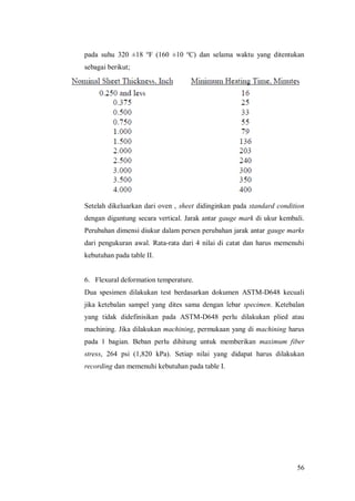 56
pada suhu 320 ±18 o
F (160 ±10 o
C) dan selama waktu yang ditentukan
sebagai berikut;
Setelah dikeluarkan dari oven , sheet didinginkan pada standard condition
dengan digantung secara vertical. Jarak antar gauge mark di ukur kembali.
Perubahan dimensi diukur dalam persen perubahan jarak antar gauge marks
dari pengukuran awal. Rata-rata dari 4 nilai di catat dan harus memenuhi
kebutuhan pada table II.
6. Flexural deformation temperature.
Dua spesimen dilakukan test berdasarkan dokumen ASTM-D648 kecuali
jika ketebalan sampel yang dites sama dengan lebar specimen. Ketebalan
yang tidak didefinisikan pada ASTM-D648 perlu dilakukan plied atau
machining. Jika dilakukan machining, permukaan yang di machining harus
pada 1 bagian. Beban perlu dihitung untuk memberikan maximum fiber
stress, 264 psi (1,820 kPa). Setiap nilai yang didapat harus dilakukan
recording dan memenuhi kebutuhan pada table I.
 