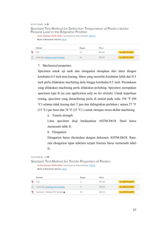 57
7. Mechanical properties
Specimen untuk uji tarik dan elongation disiapkan dari sheet dengan
ketebalan 0.5 inch atau kurang. Sheet yang memiliki ketebalan lebih dari 0.5
inch perlu dilakukan machining dulu hingga ketebalan 0.5 inch. Permukaan
yang dilakukan machining perlu dilakukan polishing. Spesimen merupakan
specimen type II (as cast application only no for stretch). Untuk keperluan
testing, specimen yang dimachining perlu di anneal pada suhu 194 °F (90
°C) selama tidak kurang dari 2 jam dan didinginkan perlahan ( antara 27 °F
(15 °C) per hour dan 74 °F (23 °C) ) untuk melepas stress akibat machining.
a. Tensile strength
Lima specimen diuji berdasarkan ASTM-D638. Hasil harus
memenuhi table II.
b. Elongation
Elongation harus ditentukan dengan dokumen ASTM-D638. Rata-
rata elongation tepat sebelum terjadi fracture harus memenuhi tabel
II.
 