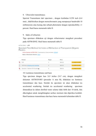58
8. Ultraviolet transmittance.
Spectral Transmitansi dari specimen , dengan ketebalan 0.250 inch (6.4
mm) , didefinisikan dengan monochromator yang mempunyai bandwidth 10
millimicrons atau kurang dan sebuah photometer dengan reproducibility ±1
percent. Hasil harus memenuhi table II.
9. Index of refraction
Tiga spesimen dilakukan uji dengan refractometer mengikuti procedure
pada ASTM-D542. Hasil harus memenuhi table II
10. Luminous transmittance and haze
Tiga specimen dengan luas 2x3 inches (5x7 cm), dengan mengikuti
dokumen ASTM-D1003 (prosedur A atau B), dilakukan tes luminous
transmittance dan haze. Setelah itu specimen ini akan dilakukan tes
accelerated weathering. Setelah tes accelerated weathering specimen
dimasukkan ke dalam distilled water selama tidak lebih dari 10 detik, lalu
dikeringkan untuk menghilangkan surface moisture dan diperiksa kembali.
Hasil luminous transmittance dan haze harus memenuhi kebutuhan table II.
 