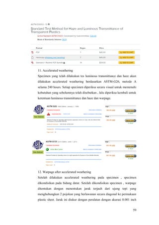 59
11. Accelerated weathering
Specimen yang telah dilakukan tes luminous transmittance dan haze akan
dilakukan accelerated weathering berdasarkan ASTM-G26, metode A
selama 240 hours. Setiap specimen diperiksa secara visual untuk memenuhi
kebutuhan yang sebelumnya telah disebutkan , lalu diperiksa kembali untuk
ketentuan luminous transmittance dan haze dan warpage.
12. Warpage after accelerated weathering
Setelah dilakukan accelerated weathering pada specimen , specimen
dikondisikan pada bidang datar. Setelah dikondisikan specimen , warpage
ditentukan dengan menentukan jarak terjauh dari ujung tepi yang
menghubungkan 2 pojokan yang berlawanan secara diagonal ke permukaan
plastic sheet. Jarak ini diukur dengan peralatan dengan akurasi 0.001 inch
 