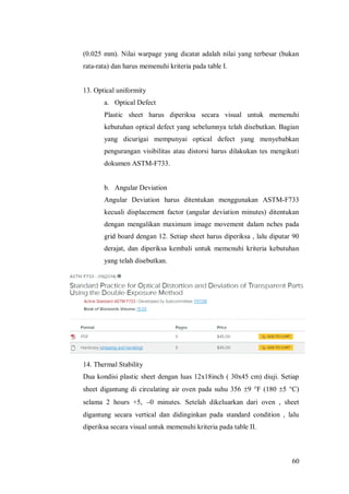 60
(0.025 mm). Nilai warpage yang dicatat adalah nilai yang terbesar (bukan
rata-rata) dan harus memenuhi kriteria pada table I.
13. Optical uniformity
a. Optical Defect
Plastic sheet harus diperiksa secara visual untuk memenuhi
kebutuhan optical defect yang sebelumnya telah disebutkan. Bagian
yang dicurigai mempunyai optical defect yang menyebabkan
pengurangan visibilitas atau distorsi harus dilakukan tes mengikuti
dokumen ASTM-F733.
b. Angular Deviation
Angular Deviation harus ditentukan menggunakan ASTM-F733
kecuali displacement factor (angular deviation minutes) ditentukan
dengan mengalikan maximum image movement dalam nches pada
grid board dengan 12. Setiap sheet harus diperiksa , lalu diputar 90
derajat, dan diperiksa kembali untuk memenuhi kriteria kebutuhan
yang telah disebutkan.
14. Thermal Stability
Dua kondisi plastic sheet dengan luas 12x18inch ( 30x45 cm) diuji. Setiap
sheet digantung di circulating air oven pada suhu 356 9 F (180 5 C)
selama 2 hours +5, 0 minutes. Setelah dikeluarkan dari oven , sheet
digantung secara vertical dan didinginkan pada standard condition , lalu
diperiksa secara visual untuk memenuhi kriteria pada table II.
 