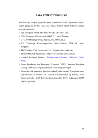 64
BAB 6 TEMPAT PENGUJIAN
Ada beberapa tempat pengujian yang berpotensial untuk digunakan sebagai
tempat pengujian produk yang akan dibuat. Berikut adalah beberapa tempat
pengujian yang ada :
 Lee Aerospace, 9323 E 34th St N, Wichita, KS 67226, USA
 GKN Aerospace, Worcestershire B98 0TL, United Kingdom
 GTS, 4910 Burlington Way, Tacoma, WA 98409, USA
 JCS Technology, Weston-super-Mare North Somerset BS24 9B, United
Kingdom
 TEC-Eurolab , Viale Europa, 40, 41011 Campogalliano MO, Italy
 Element Materials Technology , https://www.element.com/locations
 National Technical Systems , Headquarters: Calabasas, California, United
States
 Badan Pengkajian dan Penerapan Teknologi (BPPT), Kawasan Puspiptek
Gedung 220 Cisauk Tangerang Selatan, untuk pengujian impak.
 Pengujian efek temperatur dan efek mekanik pada material Transparancies di
Laboratorium Uji Polimer LIPI. Terletak di Laboratorium Uji Polimer, Pusat
Penelitian Fisika – LIPI, Jl. Cisitu/Sangkuriang No. 21/154 D, Bandung 40135
(ASTM qualified)
 