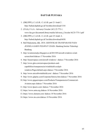 65
DAFTAR PUSTAKA
1. (DKUPPU), C.A.S.R.: C.A.S.R. part 21 Amdt 2 .
http://hubud.dephub.go.id/?en/dsku/download/1318
2. (FAA), F.A.A.: Advisory Circular (AC) 25.775-1.
www.faa.gov/documentLibrary/media/Advisory_Circular/AC25-775-1.pdf
3. (DKUPPU), C.A.S.R.: C.A.S.R. part 25 Amdt. 6 .
http://hubud.dephub.go.id/?en/dsku/download/6650
4. Rafi Hadyatama, dkk. 2014. SERTIFIKASI TRANSPARANSI PADA
JENDELA KABIN PESAWAT UDARA. Bandung:Institut Teknologi
Bandung
5. http://aviationstudys.blogspot.co.id/2015/05/aircraft-windows-wind-
screen.html diakses 17 November 2016
6. http://leeaerospace.com/aircraft-windows/ diakses 7 November 2016
7. http://www.gkn.com/aerospace/products-and-
capabilities/transparencies/windshield-cockpit-
windows/Pages/default.aspx diakses 7 November 2016
8. http://www.aircraftwindshield.com/ diakses 7 November 2016
9. http://www.glapinc.com/Corporate/history.htm diakses 7 November 2016
10. http://www.ppgaerospace.com/Products/Transparencies/Commercial-
Aviation.aspx diakses 7 November 2016
11. http://www.lpaero.com/ diakses 7 November 2016
12. https://www.astm.org diakses 18 November 2016
13. https://www.element.com/ diakses 18 November 2016
14. https://www.nts.com diakses 18 November 2016
 