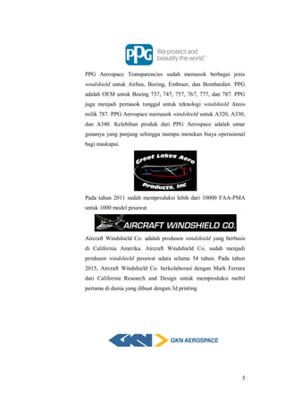 5
PPG Aerospace Transparencies sudah memasok berbagai jenis
windshield untuk Airbus, Boeing, Embraer, dan Bombardier. PPG
adalah OEM untuk Boeing 737, 747, 757, 767, 777, dan 787. PPG
juga menjadi pemasok tunggal untuk teknologi windshield Ateos
milik 787. PPG Aerospace memasok windshield untuk A320, A330,
dan A340. Kelebihan produk dari PPG Aerospace adalah umur
gunanya yang panjang sehingga mampu menekan biaya operasional
bagi maskapai.
Pada tahun 2011 sudah memproduksi lebih dari 10000 FAA-PMA
untuk 1000 model pesawat
Aircraft Windshield Co. adalah produsen windshield yang berbasis
di California Amerika. Aircraft Windshield Co. sudah menjadi
produsen windshield pesawat udara selama 54 tahun. Pada tahun
2015, Aircraft Windshield Co. berkolaborasi dengan Mark Ferrara
dari California Research and Design untuk memproduksi mobil
pertama di dunia.yang dibuat dengan 3d printing
 