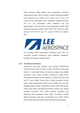 6
GKN Aerospace adalah industri yang memproduksi windshield
untuk pesawat udara. GKN Aerospace memiliki beberapa kelebihan
secara korporat yaitu vertical acrylic support and in house grid
manufacturing, kemampuan untuk melakukan pengujian termasuk
bird test, dan kemampuan untuk melakukan riset dan
pengembangan. Pesawat-pesawat yang menggunakan produk GKN
Aerospace diantaranya adalah Airbus A300, A320, A330, dan A340,
Boeing 737,747,757,767, dan 777, Learjet 35/45/60, dan Hawker
800.
Lee Aerospace sudah memproduksi windshield sejak 1989. Lee
Aerospace memiliki kemampuan untuk melakukan manufaktur,
perbaikan, pemasangan, hingga inspeksi.
2.2.2 Perusahaan di Indonesia
Berdasarkan data pada dokumen yang berjudul SERTIFIKASI
TRANSPARANSI PADA JENDELA KABIN PESAWAT UDARA pada
halaman 9 menyatakan bahwa di Indonesia terdapat dua kandidat
perusahaan yang mampu membuat transparansi jendela kabin.
Perusahaan-perusahaan tersebut adalah PT. Ashimas Flat Glass Tbk
dan PT. Surya Adhitia Fortuna Glass. Kedua perusahaan tersebut
sudah cukup berpengalaman dalam dunia produksi kaca dan jika
digadang-gadang mampu memproduksi jendela kabin maka penulis
cukup yakin bahwa perusahaan-perusahaan tersebut juga mampu
membuat windshield. N219 sudah memiliki windshield yang
diproduksi oleh perusahaan dalam negeri. Perusahaan tersebut
adalah perusahaan yang biasa memproduksi kaca mobil. Namun
penulis tidak dapat menemukan nama perusahaan yang dimaksud.
 
