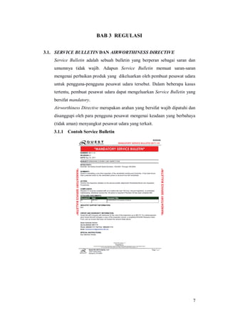 7
BAB 3 REGULASI
3.1. SERVICE BULLETIN DAN AIRWORTHINESS DIRECTIVE
Service Bulletin adalah sebuah bulletin yang berperan sebagai saran dan
umumnya tidak wajib. Adapun Service Bulletin memuat saran-saran
mengenai perbaikan produk yang dikeluarkan oleh pembuat pesawat udara
untuk pengguna-pengguna pesawat udara tersebut. Dalam beberapa kasus
tertentu, pembuat pesawat udara dapat mengeluarkan Service Bulletin yang
bersifat mandatory.
Airworthiness Directive merupakan arahan yang bersifat wajib dipatuhi dan
disanggupi oleh para pengguna pesawat mengenai keadaan yang berbahaya
(tidak aman) menyangkut pesawat udara yang terkait.
3.1.1 Contoh Service Bulletin
 