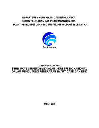 DepkominfoDepkominfo
LAPORAN AKHIR
STUDI POTENSI PENGEMBANGAN INDUSTRI TIK NASIONAL
DALAM MENDUKUNG PENERAPAN SMART CARD DAN RFID
TAHUN 2009
DEPARTEMEN KOMUNIKASI DAN INFORMATIKA
BADAN PENELITIAN DAN PENGEMBANGAN SDM
PUSAT PENELITIAN DAN PENGEMBANGAN APLIKASI TELEMATIKA
 