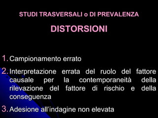 STUDI TRASVERSALI o DI PREVALENZASTUDI TRASVERSALI o DI PREVALENZA
DISTORSIONIDISTORSIONI
1.1.Campionamento erratoCampionamento errato
2.2.Interpretazione errata del ruolo del fattoreInterpretazione errata del ruolo del fattore
causale per la contemporaneità dellacausale per la contemporaneità della
rilevazione del fattore di rischio e dellarilevazione del fattore di rischio e della
conseguenzaconseguenza
3.3.Adesione all’indagine non elevataAdesione all’indagine non elevata
 