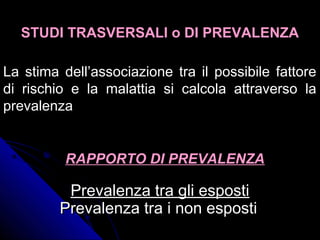 Prevalenza tra gli espostiPrevalenza tra gli esposti
Prevalenza tra i non espostiPrevalenza tra i non esposti
STUDI TRASVERSALI o DI PREVALENZASTUDI TRASVERSALI o DI PREVALENZA
La stima dell’associazione tra il possibile fattoreLa stima dell’associazione tra il possibile fattore
di rischio e la malattia si calcola attraverso ladi rischio e la malattia si calcola attraverso la
prevalenzaprevalenza
RAPPORTO DI PREVALENZARAPPORTO DI PREVALENZA
 