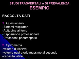 STUDI TRASVERSALI o DI PREVALENZASTUDI TRASVERSALI o DI PREVALENZA
ESEMPIOESEMPIO
RACCOLTA DATIRACCOLTA DATI
1.1. QuestionarioQuestionario
-Sintomi respiratoriSintomi respiratori
-Abitudine al fumoAbitudine al fumo
-Esposizione professionaleEsposizione professionale
-Precedenti pneumopatiePrecedenti pneumopatie
2.2. SpirometriaSpirometria
-volume di riserva-volume di riserva
-volume espiratorio massimo al secondo-volume espiratorio massimo al secondo
-capacità vitale-capacità vitale
 
