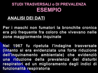 STUDI TRASVERSALI o DI PREVALENZASTUDI TRASVERSALI o DI PREVALENZA
ESEMPIOESEMPIO
Per i maschi non fumatori la bronchite cronicaPer i maschi non fumatori la bronchite cronica
era più frequente fra coloro che vivevano nelleera più frequente fra coloro che vivevano nelle
zone maggiormente inquinatezone maggiormente inquinate
Nel 1967 fu ripetuta l’indagine trasversaleNel 1967 fu ripetuta l’indagine trasversale
(intanto si era evidenziata una forte riduzione(intanto si era evidenziata una forte riduzione
dell’inquinamento ambientale) che evidenziòdell’inquinamento ambientale) che evidenziò
una riduzione della prevalenza dei disturbiuna riduzione della prevalenza dei disturbi
respiratori ed un miglioramento degli indici direspiratori ed un miglioramento degli indici di
funzionalità respiratoriafunzionalità respiratoria
ANALISI DEI DATIANALISI DEI DATI
 