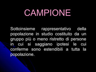 CAMPIONECAMPIONE
Sottoinsieme rappresentativo dellaSottoinsieme rappresentativo della
popolazione in studio costituito da unpopolazione in studio costituito da un
gruppo più o meno ristretto di personegruppo più o meno ristretto di persone
in cui si saggiano ipotesi le cuiin cui si saggiano ipotesi le cui
conferme sono estendibili a tutta laconferme sono estendibili a tutta la
popolazione.popolazione.
 