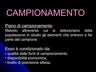 CAMPIONAMENTOCAMPIONAMENTO
Piano di campionamentoPiano di campionamento::
Metodo attraverso cui si selezionano dallaMetodo attraverso cui si selezionano dalla
popolazione in studio gli elementi che entrano a farpopolazione in studio gli elementi che entrano a far
parte del campioneparte del campione
Esso è condizionato da:Esso è condizionato da:
•• qualità delle fonti di campionamento,qualità delle fonti di campionamento,
•• disponibilità economica,disponibilità economica,
•• livello di precisione attesa.livello di precisione attesa.
 