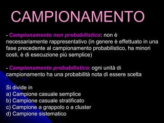 CAMPIONAMENTOCAMPIONAMENTO
-- Campionamento non probabilisticoCampionamento non probabilistico: non è: non è
necessariamente rappresentativo (in genere è effettuato in unanecessariamente rappresentativo (in genere è effettuato in una
fase precedente al campionamento probabilistico, ha minorifase precedente al campionamento probabilistico, ha minori
costi, è di esecuzione più semplice)costi, è di esecuzione più semplice)
-- Campionamento probabilisticoCampionamento probabilistico:: ogni unità diogni unità di
campionamento ha una probabilità nota di essere sceltacampionamento ha una probabilità nota di essere scelta
Si divide inSi divide in
a) Campione casuale semplicea) Campione casuale semplice
b) Campione casuale stratificatob) Campione casuale stratificato
c) Campione a grappolo o a clusterc) Campione a grappolo o a cluster
d) Campione sistematicod) Campione sistematico
 