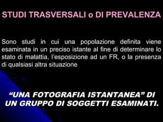 STUDI TRASVERSALI o DI PREVALENZASTUDI TRASVERSALI o DI PREVALENZA
Sono studi in cui una popolazione definita viene
esaminata in un preciso istante al fine di determinare lo
stato di malattia, l’esposizione ad un FR, o la presenza
di qualsiasi altra situazione
““UNA FOTOGRAFIA ISTANTANEA” DIUNA FOTOGRAFIA ISTANTANEA” DI
UN GRUPPO DI SOGGETTI ESAMINATI.UN GRUPPO DI SOGGETTI ESAMINATI.
 