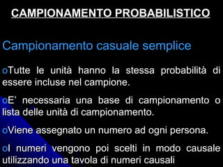 Campionamento casuale sempliceCampionamento casuale semplice
oTutte le unità hanno la stessa probabilità diTutte le unità hanno la stessa probabilità di
essere incluse nel campione.essere incluse nel campione.
oE’ necessaria una base di campionamento oE’ necessaria una base di campionamento o
lista delle unità di campionamento.lista delle unità di campionamento.
oViene assegnato un numero ad ogni persona.Viene assegnato un numero ad ogni persona.
oI numeri vengono poi scelti in modo causaleI numeri vengono poi scelti in modo causale
utilizzando una tavola di numeri causaliutilizzando una tavola di numeri causali
CAMPIONAMENTO PROBABILISTICOCAMPIONAMENTO PROBABILISTICO
 