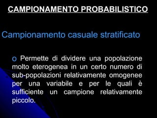 Campionamento casuale stratificatoCampionamento casuale stratificato
o Permette di dividere una popolazione
molto eterogenea in un certo numero di
sub-popolazioni relativamente omogenee
per una variabile e per le quali è
sufficiente un campione relativamente
piccolo.
CAMPIONAMENTO PROBABILISTICOCAMPIONAMENTO PROBABILISTICO
 