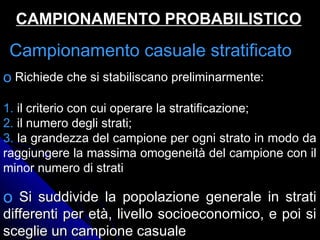 Campionamento casuale stratificatoCampionamento casuale stratificato
CAMPIONAMENTO PROBABILISTICOCAMPIONAMENTO PROBABILISTICO
o Richiede che si stabiliscano preliminarmente:
1. il criterio con cui operare la stratificazione;
2. il numero degli strati;
3. la grandezza del campione per ogni strato in modo da
raggiungere la massima omogeneità del campione con il
minor numero di strati
o Si suddivide la popolazione generale in stratiSi suddivide la popolazione generale in strati
differenti per età, livello socioeconomico, e poi sidifferenti per età, livello socioeconomico, e poi si
sceglie un campione casualesceglie un campione casuale
 