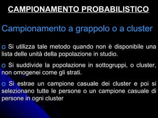 Campionamento a grappolo o a clusterCampionamento a grappolo o a cluster
o Si utilizza tale metodo quando non è disponibile unaSi utilizza tale metodo quando non è disponibile una
lista delle unità della popolazione in studio.lista delle unità della popolazione in studio.
o Si suddivide la popolazione in sottogruppi, o cluster,Si suddivide la popolazione in sottogruppi, o cluster,
non omogenei come gli strati.non omogenei come gli strati.
o Si estrae un campione casuale dei cluster e poi siSi estrae un campione casuale dei cluster e poi si
selezionano tutte le persone o un campione casuale diselezionano tutte le persone o un campione casuale di
persone in ogni clusterpersone in ogni cluster
CAMPIONAMENTO PROBABILISTICOCAMPIONAMENTO PROBABILISTICO
 