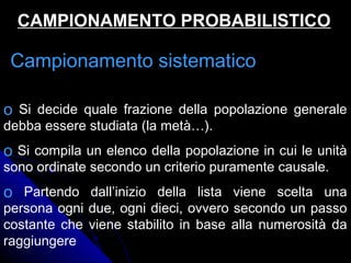 Campionamento sistematicoCampionamento sistematico
o Si decide quale frazione della popolazione generale
debba essere studiata (la metà…).
o Si compila un elenco della popolazione in cui le unità
sono ordinate secondo un criterio puramente causale.
o Partendo dall’inizio della lista viene scelta una
persona ogni due, ogni dieci, ovvero secondo un passo
costante che viene stabilito in base alla numerosità da
raggiungere
CAMPIONAMENTO PROBABILISTICOCAMPIONAMENTO PROBABILISTICO
 