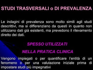 Le indagini di prevalenza sono molto simili agli studiLe indagini di prevalenza sono molto simili agli studi
descrittivi, ma si differenziano da questi in quanto nondescrittivi, ma si differenziano da questi in quanto non
utilizzano dati già esistenti, ma prevedono il rilevamentoutilizzano dati già esistenti, ma prevedono il rilevamento
diretto dei dati.diretto dei dati.
SPESSO UTILIZZATISPESSO UTILIZZATI
NELLA PRATICA CLINICANELLA PRATICA CLINICA
STUDI TRASVERSALI o DI PREVALENZASTUDI TRASVERSALI o DI PREVALENZA
Vengono impiegati o per quantificare l’entità di unVengono impiegati o per quantificare l’entità di un
fenomeno o per una valutazione iniziale prima difenomeno o per una valutazione iniziale prima di
impostare studi più impegnativiimpostare studi più impegnativi
 