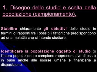 StabilireStabilire chiaramentechiaramente gli obiettivigli obiettivi dello studio indello studio in
termini di rapporti tra i possibili fattori che predispongonotermini di rapporti tra i possibili fattori che predispongono
ad una malattia che si intende studiare.ad una malattia che si intende studiare.
IdentificareIdentificare la popolazione oggetto di studiola popolazione oggetto di studio (o(o
l’intera popolazione o campione rappresentativo di essa)l’intera popolazione o campione rappresentativo di essa)
in base anche alle risorse umane e finanziarie ain base anche alle risorse umane e finanziarie a
disposizione.disposizione.
1.1. Disegno dello studio e scelta dellaDisegno dello studio e scelta della
popolazione (campionamento).popolazione (campionamento).
 