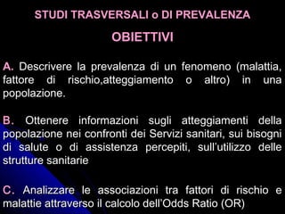 A.A. Descrivere la prevalenza di un fenomeno (malattia,Descrivere la prevalenza di un fenomeno (malattia,
fattore di rischio,atteggiamento o altro) in unafattore di rischio,atteggiamento o altro) in una
popolazione.popolazione.
B.B. Ottenere informazioni sugli atteggiamenti dellaOttenere informazioni sugli atteggiamenti della
popolazione nei confronti dei Servizi sanitari, sui bisognipopolazione nei confronti dei Servizi sanitari, sui bisogni
di salute o di assistenza percepiti, sull’utilizzo delledi salute o di assistenza percepiti, sull’utilizzo delle
strutture sanitariestrutture sanitarie
C.C. Analizzare le associazioni tra fattori di rischio eAnalizzare le associazioni tra fattori di rischio e
malattie attraverso il calcolo dell’Odds Ratio (OR)malattie attraverso il calcolo dell’Odds Ratio (OR)
STUDI TRASVERSALI o DI PREVALENZASTUDI TRASVERSALI o DI PREVALENZA
OBIETTIVIOBIETTIVI
 