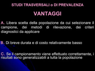 A.A. Libera scelta della popolazione da cui selezionare il
campione, dei metodi di rilevazione, dei criteri
diagnostici da applicare
B.B. Di breve durata e di costo relativamente bassoDi breve durata e di costo relativamente basso
C.C. Se il campionamento viene effettuato correttamente, iSe il campionamento viene effettuato correttamente, i
risultati sono generalizzabili a tutta la popolazionerisultati sono generalizzabili a tutta la popolazione
STUDI TRASVERSALI o DI PREVALENZASTUDI TRASVERSALI o DI PREVALENZA
VANTAGGIVANTAGGI
 
