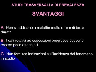 A.A. Non si addicono a malattie molto rare e di breveNon si addicono a malattie molto rare e di breve
duratadurata
B.B. I dati relativi ad esposizioni pregresse possonoI dati relativi ad esposizioni pregresse possono
essere poco attendibiliessere poco attendibili
C.C. Non fornisce indicazioni sull’incidenza del fenomenoNon fornisce indicazioni sull’incidenza del fenomeno
in studioin studio
STUDI TRASVERSALI o DI PREVALENZASTUDI TRASVERSALI o DI PREVALENZA
SVANTAGGISVANTAGGI
 
