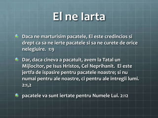 El ne Iarta
Daca ne marturisim pacatele, El este credincios si
drept ca sa ne ierte pacatele si sa ne curete de orice
nelegiuire. 1:9

Dar, daca cineva a pacatuit, avem la Tatal un
Mijlocitor, pe Isus Hristos, Cel Neprihanit. El este
jertfa de ispasire pentru pacatele noastre; si nu
numai pentru ale noastre, ci pentru ale intregii lumi.
2:1,2

pacatele va sunt iertate pentru Numele Lui. 2:12
 