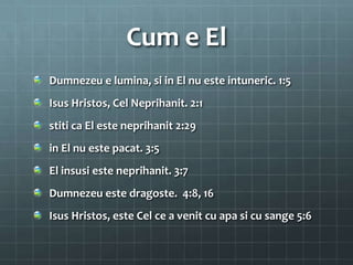 Cum e El
Dumnezeu e lumina, si in El nu este intuneric. 1:5
Isus Hristos, Cel Neprihanit. 2:1
stiti ca El este neprihanit 2:29
in El nu este pacat. 3:5
El insusi este neprihanit. 3:7
Dumnezeu este dragoste. 4:8, 16
Isus Hristos, este Cel ce a venit cu apa si cu sange 5:6
 