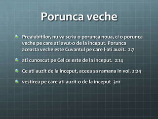 Porunca veche
Preaiubitilor, nu va scriu o porunca noua, ci o porunca
veche pe care ati avut-o de la inceput. Porunca
aceasta veche este Cuvantul pe care l-ati auzit. 2:7

ati cunoscut pe Cel ce este de la inceput. 2:14

Ce ati auzit de la inceput, aceea sa ramana in voi. 2:24

vestirea pe care ati auzit-o de la inceput 3:11
 