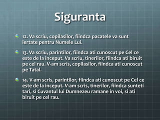 Siguranta
12. Va scriu, copilasilor, fiindca pacatele va sunt
iertate pentru Numele Lui.
13. Va scriu, parintilor, fiindca ati cunoscut pe Cel ce
este de la inceput. Va scriu, tinerilor, fiindca ati biruit
pe cel rau. V-am scris, copilasilor, fiindca ati cunoscut
pe Tatal.
14. V-am scris, parintilor, fiindca ati cunoscut pe Cel ce
este de la inceput. V-am scris, tinerilor, fiindca sunteti
tari, si Cuvantul lui Dumnezeu ramane in voi, si ati
biruit pe cel rau.
 